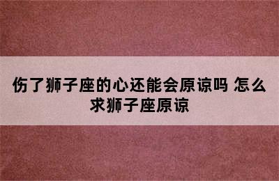 伤了狮子座的心还能会原谅吗 怎么求狮子座原谅